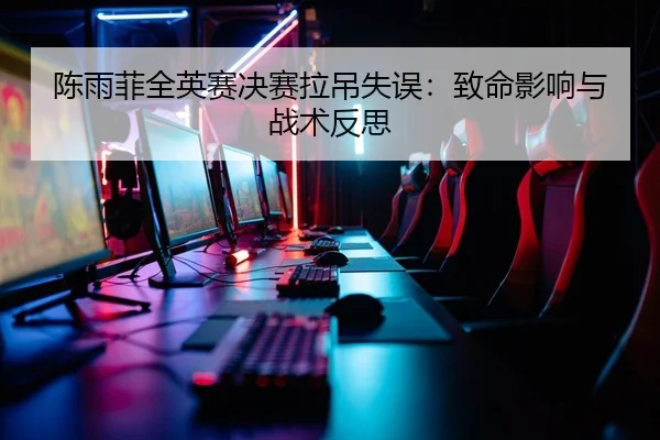 陈雨菲全英赛决赛拉吊失误：致命影响与战术反思